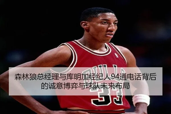 森林狼总经理与库明加经纪人94通电话背后的诚意博弈与球队未来布局